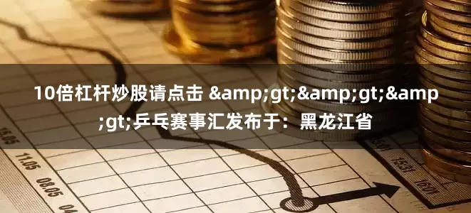 10倍杠杆炒股请点击 &gt;&gt;&gt;乒乓赛事汇发布于：黑龙江省